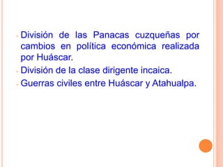 - División de las Panacas cuzqueñas por
cambios en política económica realizada
por Huáscar.
- División de la clase dirigente incaica.
- Guerras civiles entre Huáscar y Atahualpa.
 