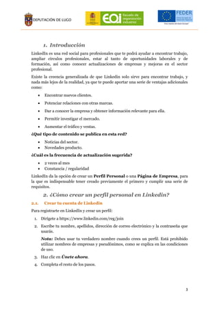 3
1. Introducción
LinkedIn es una red social para profesionales que te podrá ayudar a encontrar trabajo,
ampliar círculos profesionales, estar al tanto de oportunidades laborales y de
formación, así como conocer actualizaciones de empresas y mejoras en el sector
profesional.
Existe la creencia generalizada de que Linkedin solo sirve para encontrar trabajo, y
nada más lejos de la realidad, ya que te puede aportar una serie de ventajas adicionales
como:
 Encontrar nuevos clientes.
 Potenciar relaciones con otras marcas.
 Dar a conocer la empresa y obtener información relevante para ella.
 Permitir investigar el mercado.
 Aumentar el tráfico y ventas.
¿Qué tipo de contenido se publica en esta red?
 Noticias del sector.
 Novedades producto.
¿Cuál es la frecuencia de actualización sugerida?
 2 veces al mes
 Constancia / regularidad
LinkedIn da la opción de crear un Perfil Personal o una Página de Empresa, para
la que es indispensable tener creado previamente el primero y cumplir una serie de
requisitos.
2. ¿Cómo crear un perfil personal en Linkedin?
2.1. Crear tu cuenta de Linkedin
Para registrarte en LinkedIn y crear un perfil:
1. Dirígete a https://www.linkedin.com/reg/join
2. Escribe tu nombre, apellidos, dirección de correo electrónico y la contraseña que
usarás.
Nota: Debes usar tu verdadero nombre cuando crees un perfil. Está prohibido
utilizar nombres de empresas y pseudónimos, como se explica en las condiciones
de uso.
3. Haz clic en Únete ahora.
4. Completa el resto de los pasos.
 