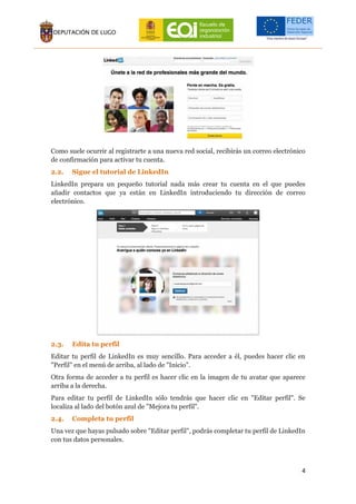 4
Como suele ocurrir al registrarte a una nueva red social, recibirás un correo electrónico
de confirmación para activar tu cuenta.
2.2. Sigue el tutorial de LinkedIn
LinkedIn prepara un pequeño tutorial nada más crear tu cuenta en el que puedes
añadir contactos que ya están en LinkedIn introduciendo tu dirección de correo
electrónico.
2.3. Edita tu perfil
Editar tu perfil de LinkedIn es muy sencillo. Para acceder a él, puedes hacer clic en
"Perfil" en el menú de arriba, al lado de "Inicio".
Otra forma de acceder a tu perfil es hacer clic en la imagen de tu avatar que aparece
arriba a la derecha.
Para editar tu perfil de LinkedIn sólo tendrás que hacer clic en "Editar perfil". Se
localiza al lado del botón azul de "Mejora tu perfil".
2.4. Completa tu perfil
Una vez que hayas pulsado sobre "Editar perfil", podrás completar tu perfil de LinkedIn
con tus datos personales.
 