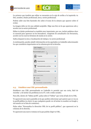 5
Lo primero que tendrás que editar se encuentra en la caja de arriba a la izquierda: tu
foto, nombre, titular profesional, área y sector profesional.
Podrás subir una foto haciendo clic sobre el icono de la cámara que aparece sobre el
avatar.
La imagen debe ser de una calidad aceptable. Elige una foto en la que aparezcas solo y
acorde con tu sector profesional.
Editar tu titular profesional es también muy importante, por eso, incluir palabras clave
es esencial para aparecer en los buscadores. Asegúrate de actualizarlo con frecuencia,
acorde con los nuevos términos de moda en tu sector.
Indica después tu área o localización de trabajo y tu sector profesional.
A continuación, puedes añadir información en los apartados en LinkedIn seleccionando
los que consideres importantes en la columna gris de la derecha.
2.5. Establece una URL personalizada
Establecer una URL personalizada en LinkedIn te permite que sea corta, fácil de
recordar y de incluir sin problema en tu CV, web o redes sociales.
Para ello, dentro de "Editar perfil", pulsa sobre el "Editar" que verás al lado de tu URL.
Te aparecerá una nueva pantalla en la que podrás seleccionar qué quieres que se vea en
tu perfil público (es decir, lo que cualquiera puede ver al teclear tu nombre en Google y
sin tenerte en tu lista de contactos).
Pulsa sobre "Personaliza la dirección URL de tu perfil público", que aparecerá en la
columna de la derecha.
Te aparecerá una nueva ventana en la que podrás elegir tu URL.
 