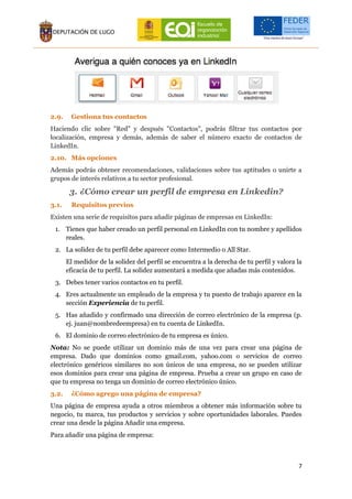 7
2.9. Gestiona tus contactos
Haciendo clic sobre "Red" y después "Contactos", podrás filtrar tus contactos por
localización, empresa y demás, además de saber el número exacto de contactos de
LinkedIn.
2.10. Más opciones
Además podrás obtener recomendaciones, validaciones sobre tus aptitudes o unirte a
grupos de interés relativos a tu sector profesional.
3. ¿Cómo crear un perfil de empresa en Linkedin?
3.1. Requisitos previos
Existen una serie de requisitos para añadir páginas de empresas en LinkedIn:
1. Tienes que haber creado un perfil personal en LinkedIn con tu nombre y apellidos
reales.
2. La solidez de tu perfil debe aparecer como Intermedio o All Star.
El medidor de la solidez del perfil se encuentra a la derecha de tu perfil y valora la
eficacia de tu perfil. La solidez aumentará a medida que añadas más contenidos.
3. Debes tener varios contactos en tu perfil.
4. Eres actualmente un empleado de la empresa y tu puesto de trabajo aparece en la
sección Experiencia de tu perfil.
5. Has añadido y confirmado una dirección de correo electrónico de la empresa (p.
ej. juan@nombredeempresa) en tu cuenta de LinkedIn.
6. El dominio de correo electrónico de tu empresa es único.
Nota: No se puede utilizar un dominio más de una vez para crear una página de
empresa. Dado que dominios como gmail.com, yahoo.com o servicios de correo
electrónico genéricos similares no son únicos de una empresa, no se pueden utilizar
esos dominios para crear una página de empresa. Prueba a crear un grupo en caso de
que tu empresa no tenga un dominio de correo electrónico único.
3.2. ¿Cómo agrego una página de empresa?
Una página de empresa ayuda a otros miembros a obtener más información sobre tu
negocio, tu marca, tus productos y servicios y sobre oportunidades laborales. Puedes
crear una desde la página Añadir una empresa.
Para añadir una página de empresa:
 