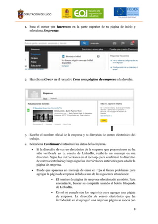 8
1. Pasa el cursor por Intereses en la parte superior de tu página de inicio y
selecciona Empresas.
2. Haz clic en Crear en el recuadro Crea una página de empresa a la derecha.
3. Escribe el nombre oficial de la empresa y tu dirección de correo electrónico del
trabajo.
4. Selecciona Continuar e introduce los datos de la empresa.
 Si la dirección de correo electrónico de la empresa que proporciones no ha
sido verificada en tu cuenta de LinkedIn, recibirás un mensaje en esa
dirección. Sigue las instrucciones en el mensaje para confirmar tu dirección
de correo electrónico y luego sigue las instrucciones anteriores para añadir la
página de empresa.
 Puede que aparezca un mensaje de error en rojo si tienes problemas para
agregar la página de empresa debido a una de las siguientes situaciones:
 El nombre de página de empresa seleccionado ya existe. Para
encontrarlo, buscar su compañía usando el botón Búsqueda
de LinkedIn.
 Usted no cumple con los requisitos para agregar una página
de empresa. La dirección de correo electrónico que ha
introducido en el agregar una empresa página se asocia con
 