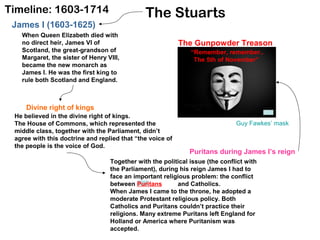 The StuartsTimeline: 1603-1714
James I (1603-1625)
When Queen Elizabeth died with
no direct heir, James VI of
Scotland, the great-grandson of
Margaret, the sister of Henry VIII,
became the new monarch as
James I. He was the first king to
rule both Scotland and England.
He believed in the divine right of kings.
The House of Commons, which represented the
middle class, together with the Parliament, didn’t
agree with this doctrine and replied that “the voice of
the people is the voice of God.
Divine right of kings
Together with the political issue (the conflict with
the Parliament), during his reign James I had to
face an important religious problem: the conflict
between Puritans and Catholics.
When James I came to the throne, he adopted a
moderate Protestant religious policy. Both
Catholics and Puritans couldn’t practice their
religions. Many extreme Puritans left England for
Holland or America where Puritanism was
accepted.
Puritans during James I’s reign
The Gunpowder Treason
“Remember, remember..
The 5th of November”
Guy Fawkes’ mask
 