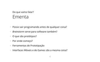 Do que vamo falar?
Ementa
•   Posso sair programando antes de qualquer coisa?
•   Brainstorm serve para software também?
•   O que são protótipos?
•   Por onde começo?
•   Ferramentas de Prototipação
•   Interfaces Móveis e de Games são a mesma coisa?
4
 