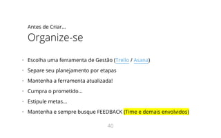 Antes de Criar...
Organize-se
•   Escolha uma ferramenta de Gestão (Trello / Asana)
•   Separe seu planejamento por etapas
•   Mantenha a ferramenta atualizada!
•   Cumpra o prometido...
•   Estipule metas...
•   Mantenha e sempre busque FEEDBACK (Time e demais envolvidos)
40
 