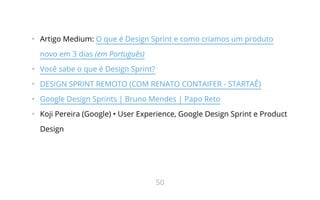•   Artigo Medium: O que é Design Sprint e como criamos um produto
novo em 3 dias (em Português)
•   Você sabe o que é Design Sprint?
•   DESIGN SPRINT REMOTO (COM RENATO CONTAIFER - STARTAÊ)
•   Google Design Sprints | Bruno Mendes | Papo Reto
•   Koji Pereira (Google) • User Experience, Google Design Sprint e Product
Design
50
 