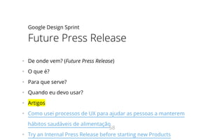 Google Design Sprint
Future Press Release
•   De onde vem? (Future Press Release)
•   O que é?
•   Para que serve?
•   Quando eu devo usar?
•   Artigos
•   Como usei processos de UX para ajudar as pessoas a manterem
hábitos saudáveis de alimentação
•   Try an Internal Press Release before starting new Products
58
 