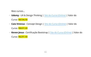 Mais cursos...
•   Udemy - UX & Design Thinking | Site do Curso (Online) | Valor do
Curso: R$594,90
•   Caio Vinicius - Concept Design | Site do Curso (Online) | Valor do
Curso: R$697,00
•   Keven Jesus - Certi cação Bootstrap | Site do Curso (Online) | Valor do
Curso: R$297,90
66
 