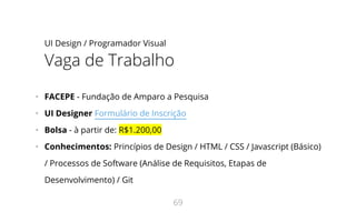 UI Design / Programador Visual
Vaga de Trabalho
•   FACEPE - Fundação de Amparo a Pesquisa
•   UI Designer Formulário de Inscrição
•   Bolsa - à partir de: R$1.200,00
•   Conhecimentos: Princípios de Design / HTML / CSS / Javascript (Básico)
/ Processos de Software (Análise de Requisitos, Etapas de
Desenvolvimento) / Git
69
 