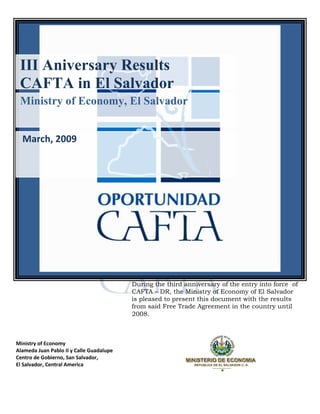 III Aniversary Results
 CAFTA in El Salvador
 Ministry of Economy, El Salvador


  March, 2009




                                          During the third anniversary of the entry into force of
                                          CAFTA – DR, the Ministry of Economy of El Salvador
                                          is pleased to present this document with the results
                                          from said Free Trade Agreement in the country until
                                          2008.



Ministry of Economy
Alameda Juan Pablo II y Calle Guadalupe
Centro de Gobierno, San Salvador,
El Salvador, Central America
 