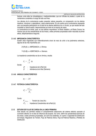 Expediente Técnico:
INTERCONEXIÓN LÍNEA PRIMARIA 10KV CACHIMAYO – POROY
CAPITULO II: CALCULOS JUSTIFICATIVOS
factores, entre ellos los climatológicos o medioambientales, que son difíciles de predecir, a parte de no
mantenerse constantes a lo largo de toda una línea.
Los cálculos de la conductancia suelen presentar valores pequeños, en comparación con los efectos
resistivos, inductivos o capacitativos, vistos anteriormente. Es una suerte que la conductancia represente
solo una pequeña participación en el total de los efectos eléctricos de un circuito, ya que resulta del todo
imposible su cálculo exacto, despreciándose por tanto en la mayoría de casos.
La conductancia se divide, pues, en dos efectos mayoritarios: el Efecto Aislador y el Efecto Corona, los
mismos que por las características de las líneas y redes primarias proyectadas serán reducidas al primer
efecto, despreciándose el segundo.
2.1.4.5 IMPEDANCIA CARACTERÍSTICA
Existen otras magnitudes que matemáticamente sirven de nexo de unión a los parámetros anteriores,
algunas de las más importantes son:
Z=(R+jX) ⇔ IMPEDANCIA ⇔ Ohmios
Y=(G+jB) ⇔ ADMITANCIA ⇔ Siemens
La impedancia característica se da en ohmios y resulta:
Y
Z
=Zc Ω
Donde:
Z : Impedancia de la Red (Ω)
Y : Admitancia de la Red (Siemens)
2.1.4.6 ANGULO CARACTERÍSTICO
ZY=cθ
2.1.4.7 POTENCIA CARACTERÍSTICA
Z
V
=P
C
Linea
c
2
Donde:
LíneaV : Tensión de Línea (Kv)
CZ : Impedancia Característica de la Red (Ω)
2.1.5 ESTUDIO DE FLUJO DE CARGA EN LA LINEA PRIMARIA
Este estudio nos permitirá analizar el comportamiento estacionario del sistema eléctrico asociado al
suministro eléctrico en el área de influencia del proyecto. Así como, definir las características técnicas de
las líneas y redes primarias proyectadas, así como las existentes, en cuanto a Capacidad de Distribución
de Energía, Regulación de Tensión, Flujo de Potencia Activa, Flujo de Potencia Reactiva y Pérdidas de
Distribución.
 