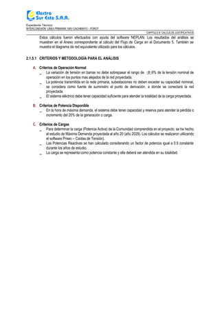 Expediente Técnico:
INTERCONEXIÓN LÍNEA PRIMARIA 10KV CACHIMAYO – POROY
CAPITULO II: CALCULOS JUSTIFICATIVOS
Estos cálculos fueron efectuados con ayuda del software NEPLAN. Los resultados del análisis se
muestran en el Anexo correspondiente al cálculo del Flujo de Carga en el Documento 5. También se
muestra el diagrama de red equivalente utilizado para los cálculos.
2.1.5.1 CRITERIOS Y METODOLOGÍA PARA EL ANÁLISIS
A. Criterios de Operación Normal
_ La variación de tensión en barras no debe sobrepasar el rango de ±6% de la tensión nominal de
operación en los puntos mas alejados de la red proyectada.
_ La potencia transmitida en la rede primaria, subestaciones no deben exceder su capacidad nominal,
se considera como fuente de suministro el punto de derivación, a donde se conectará la red
proyectada.
_ El sistema eléctrico debe tener capacidad suficiente para atender la totalidad de la carga proyectada.
B. Criterios de Potencia Disponible
_ En la hora de máxima demanda, el sistema debe tener capacidad y reserva para atender la pérdida o
incremento del 20% de la generación o carga.
C. Criterios de Cargas
_ Para determinar la carga (Potencia Activa) de la Comunidad comprendida en el proyecto, se ha hecho
el estudio de Máxima Demanda proyectada al año 20 (año 2029). Los cálculos se realizaron utilizando
el software Prisec – Caídas de Tensión).
_ Las Potencias Reactivas se han calculado considerando un factor de potencia igual a 0.9 constante
durante los años de estudio.
_ La carga se representa como potencia constante y ella deberá ser atendida en su totalidad.
 