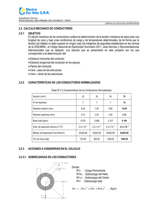 Expediente Técnico:
INTERCONEXIÓN LÍNEA PRIMARIA 10KV CACHIMAYO – POROY
CAPITULO II: CALCULOS JUSTIFICATIVOS
2.2 CALCULO MECANICO DE CONDUCTORES
2.2.1 OBJETIVO
El cálculo mecánico de los conductores conlleva la determinación de la tensión mecánica de estos para una
longitud de vano y bajo unas condiciones de carga y de temperaturas determinadas; de tal forma que la
tensión así hallada no debe superar en ningún caso los márgenes de seguridad establecidos en las normas
de la DGE/MEM., el Código Nacional de Electricidad Suministro 2011, otras Normas y Recomendaciones
Internacionales que se apliquen. Los cálculos que se presentarán en este proyecto son los que
corresponden a la determinación del:
• Esfuerzo horizontal del conductor
• Esfuerzo tangencial del conductor en los apoyos
• Flecha del conductor
• Vano - peso de las estructuras
• Vano - viento de las estructuras
2.2.2 CARACTERÍSTICAS DE LOS CONDUCTORES NORMALIZADOS
Tabla Nº 2.5 Características de los Conductores Normalizados
Sección (mm²) 25 35 50 70
Nº de Alambres 7 7 7 19
Diámetro exterior (mm) 6.30 7.50 9.00 10.50
Diámetro alambres (mm) 2.15 2.52 3.02 2.15
Masa total (kg/m) 0.070 0.096 0.137 0.190
Coef. de expansión térmica (1/°C) 2,3 x 10 -6
2,3 x 10 -6
2,3 x 10 -6
2,3 x 10 -6
Módulo de Elasticidad Final (N/mm²) 63252.89 63252.89 63252.89 63252.89
Tiro de rotura (Kg) 723.90 994.50 1428.00 1965.00
2.2.3 ACCIONES A CONSIDERAR EN EL CÁLCULO
2.2.3.1 SOBRECARGAS EN LOS CONDUCTORES
Donde:
Wc : Carga Permanente
Whc : Sobrecarga del Hielo
Wvc : Sobrecarga del Viento
Wr : Sobrecarga total
( )22
WhcWcWvcWr ++= …. (Kg/m)
 