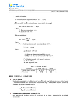 Expediente Técnico:
INTERCONEXIÓN LÍNEA PRIMARIA 10KV CACHIMAYO – POROY
CAPITULO II: CALCULOS JUSTIFICATIVOS
_ Cargas Permanentes
Se considerará el peso propio del conductor: Wc ….. (Kg/m)
_ Sobrecarga del Hielo (En nuestro estudio se desestima esta sobrecarga)
( )2
.0029.0 eeDWhc += … (Kg/m)
Donde:
D : Diámetro del conductor (mm)
e : Costra del hielo (mm)
_ Sobrecarga del Viento
( )
1000
2eD
PvWvc
+
= … (Kg/m)
Donde:
Pv : Presión ejercida del viento sobre el conductor (Kg/m2
).
Pv = xSfxAKxV 2
Donde:
K : Constante de Presión
= 0,613 para las elevaciones hasta 3 000 m.s.n.m.
= 0,455 para las elevaciones mayores de 3 000 m.s.n.m.
V : Velocidad del viento (m/s) hasta 10 metros snp
Sf : Factor de forma
A : Área proyectada en m2
Tabla Nº 2.6 Velocidad del Viento
Descripción Zona de Carga C Área 1
Velocidad Máxima del Viento 90 Km. /h 104 Km. /h
Temperatura 10ºC 5ºC
2.2.3.2 TENSE DE LOS CONDUCTORES
A. Tracción Máxima
Esta tracción para cualquier vano, deberá cumplir un coeficiente de seguridad a la rotura como mínimo igual a
3, considerando el efecto de la variación de las condiciones de carga o de temperatura según las hipótesis de
sobrecarga planteadas en el siguiente punto.
)(
)(
3
MáximaTracciónT
RoturadeTracciónT
máx
r
<
B. Esfuerzos de los conductores en la condición EDS
Bajo esta condición el cálculo mecánico de conductores de las líneas y redes primarias se realizará
considerando:
 