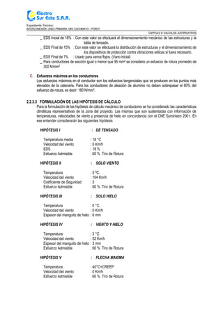 Expediente Técnico:
INTERCONEXIÓN LÍNEA PRIMARIA 10KV CACHIMAYO – POROY
CAPITULO II: CALCULOS JUSTIFICATIVOS
_ EDS Inicial de 18% : Con este valor se efectuará el dimensionamiento mecánico de las estructuras y la
tabla de tensado.
_ EDS Final de 15% : Con este valor se efectuará la distribución de estructuras y el dimensionamiento de
los dispositivos de protección contra vibraciones eólicas si fuera necesario.
_ EDS Final de 7% : Usado para vanos flojos. (Vano inicial)
_ Para conductores de sección igual o menor que 95 mm² se considera un esfuerzo de rotura promedio de
300 N/mm²
C. Esfuerzos máximos en los conductores
Los esfuerzos máximos en el conductor son los esfuerzos tangenciales que se producen en los puntos más
elevados de la catenaria. Para los conductores de aleación de aluminio no deben sobrepasar el 60% del
esfuerzo de rotura, es decir: 180 N/mm².
2.2.3.3 FORMULACIÓN DE LAS HIPÓTESIS DE CÁLCULO
Para la formulación de las hipótesis de cálculo mecánico de conductores se ha considerado las características
climáticas representativas de la zona del proyecto. Las mismas que son sustentadas con información de
temperaturas, velocidades de viento y presencia de hielo en concordancia con el CNE Suministro 2001. En
ese entender considerarán las siguientes hipótesis
HIPÓTESIS I : DE TENSADO
Temperatura media : 18 °C
Velocidad del viento : 0 Km/h
EDS : 18 %
Esfuerzo Admisible : 60 % Tiro de Rotura
HIPÓTESIS II : SÓLO VIENTO
Temperatura : 5 ºC.
Velocidad del viento : 104 Km/h
Coeficiente de Seguridad : 3
Esfuerzo Admisible : 60 % Tiro de Rotura
HIPÓTESIS III : SOLO HIELO
Temperatura : 0 °C.
Velocidad del viento : 0 Km/h
Espesor del manguito de hielo : 6 mm
HIPÓTESIS IV : VIENTO Y HIELO
Temperatura : 3 °C
Velocidad del viento : 52 Km/h
Espesor del manguito de hielo : 3 mm
Esfuerzo Admisible : 60 % Tiro de Rotura
HIPÓTESIS V : FLECHA MAXIMA
Temperatura : 40°C+CREEP
Velocidad del viento : 0 Km/h
Esfuerzo Admisible : 60 % Tiro de Rotura
 