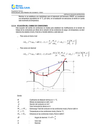 Expediente Técnico:
INTERCONEXIÓN LÍNEA PRIMARIA 10KV CACHIMAYO – POROY
CAPITULO II: CALCULOS JUSTIFICATIVOS
Mientras no se establezca una metodología para el tratamiento del fenómeno CREEP, se considerará
una temperatura equivalente de 10 °C, por tanto, en la localización de estructuras se tendrá en cuenta
este incremento de temperatura.
2.2.3.4 ECUACIÓN DEL CAMBIO DE CONDICIONES
Esta ecuación del cambio de condiciones se emplea para establecer las modificaciones en la tensión de
trabajo de los conductores por efecto de la variación de las condiciones de carga o de temperatura, es decir
relaciona dos estados (inicial y final) de un tendido eléctrico y está dado por:
_ Para vanos al mismo nivel
)
2
2
1
1
1
2 





−
A
aW
24
E
=)
A
aW
(
24
E
+)T-TE(+(*)( r
O
2
O
r
12O2
2
O σ
σ
ασσ
_ Para vanos con desnivel
)
2
2
3
1
1
1
3
2 





−
A
aW
24
ECos
=)
A
aW
(
24
ECos
+)CosT-TE(+(*)( r
O
2
O
r
12O2
2
O
δ
σ
σ
δ
δασσ
Donde:
α : Coeficiente de dilatación térmica en 1 / °C.
E : Módulo de elasticidad en daN / mm2
.
A : Sección del conductor en mm2
.
a : Vano horizontal de cálculo en m
21 rr WyW : Sobrecarga Total del conductor en las condiciones inicial y final en daN /m
21 TyT : Temperaturas en las condiciones inicial y final en °C.
21 OO y σσ : Esfuerzos en las condiciones inicial y final en daN/m2
.
δ : Angulo de desnivel;
b
a
Cos =δ
b : Vano real.
h : Desnivel.
 