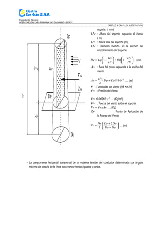 Expediente Técnico:
INTERCONEXIÓN LÍNEA PRIMARIA 10KV CACHIMAYO – POROY
CAPITULO II: CALCULOS JUSTIFICATIVOS
soporte. ( mm)
Hv : Altura del soporte expuesto al viento
( m)
Ht : Altura total del soporte (m)
De : Diámetro medido en la sección de
empotramiento del soporte.






−+





−=
Ht
Hv
Db
Ht
Hv
DpDe 11 …(mm
Av : Area del poste expuesta a la acción del
viento.
( ) 3
10*
2
−
+= DeDp
Hv
Av …. (m²)
v : Velocidad del viento (94 Km./h)
Pv : Presión del viento
Pv =0,00962 2
v … (Kg/m²).
Fv : Fuerza del viento sobre el soporte
PvxAvFv = …. (Kg)
Zv : Punto de Aplicación de
la Fuerza del Viento






+
+
=
DpDe
DpDeHv
Zv
2
3
… (m)
− La componente horizontal transversal de la máxima tensión del conductor determinada por ángulo
máximo de desvío de la línea para vanos vientos iguales y cortos.
 