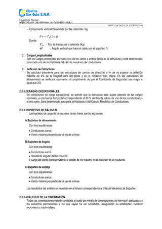 Expediente Técnico:
INTERCONEXIÓN LÍNEA PRIMARIA 10KV CACHIMAYO – POROY
CAPITULO II: CALCULOS JUSTIFICATIVOS
− Componente vertical transmitida por las retenidas: Kg.
φCosT=Fv R
Donde:
RT : Tiro de trabajo de la retenida (Kg)
φ : Angulo vertical que hace el cable con el soporte ( º)
C. Cargas Longitudinales
Son las Cargas producidas por cada uno de los vanos a ambos lados de la estructura y será determinada
para cada una de las hipótesis del cálculo mecánico de conductores.
D. Deflexión de Estructuras
Se calculará solamente para las estructuras de cambio de dirección a fin de no superar la deflexión
máxima de 4% de la longitud libre del poste y en la hipótesis más critica. En las estructuras de
alineamiento se verificará solamente el cumplimiento de que el Coeficiente de Seguridad sea mayor o
igual que 2.5.
2.3.3.2CARGAS EXCEPCIONALES
En condiciones de carga excepcional, se admite que la estructura esta sujeta además de las cargas
normales, a una fuerza horizontal correspondiente al 50 % del tiro de rotura de uno de los conductores y
el otro sano. Será determinada solo para la Hipótesis II del Cálculo Mecánico de Conductores.
2.3.3.3HIPÓTESIS DE CÁLCULO
Las hipótesis de carga de los soportes de las líneas son las siguientes:
A.Soportes de alineamiento
Con tiros equilibrados:
• Conductores sanos
• Viento máximo perpendicular al eje de la línea
B.Soportes de ángulo
Con tiros equilibrados:
• Conductores sanos
• Resultante angular del tiro máximo
• Carga del viento correspondiente al estado de tiro máximo en la dirección de la resultante.
C.Soportes de anclaje
Con tiros equilibrados:
• Conductores sanos
• Viento máximo perpendicular al eje de la línea
Los resultados del análisis se muestran en el Anexo correspondiente al Cálculo Mecánico de Soportes .
2.3.3.4CALCULO DE LA CIMENTACIÓN
Todas las cimentaciones estarán anclados al suelo por medio de cimentaciones de hormigón adecuadas a
los esfuerzos permanentes a los que vayan ha ser sometidos, asegurando su estabilidad, evitando
movimientos inadmisibles.
 
