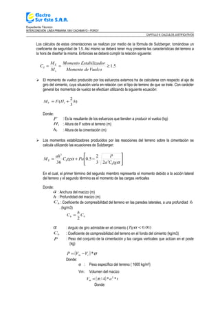 Expediente Técnico:
INTERCONEXIÓN LÍNEA PRIMARIA 10KV CACHIMAYO – POROY
CAPITULO II: CALCULOS JUSTIFICATIVOS
Los cálculos de estas cimentaciones se realizan por medio de la fórmula de Sulzberger, tomándose un
coeficiente de seguridad de 1.5. Así mismo se deberá tener muy presente las características del terreno a
la hora de diseñar la misma. Entonces se deberá cumplir la relación siguiente:
5.1≥==
VuelcodeMomento
dorEstabilizaMomento
M
M
C
v
E
S
 El momento de vuelco producido por los esfuerzos externos ha de calcularse con respecto al eje de
giro del cimiento, cuya situación varía en relación con el tipo de terreno de que se trate. Con carácter
general los momentos de vuelco se efectúan utilizando la siguiente ecuación:
)
3
2
( hHFM lV +=
Donde:
F : Es la resultante de los esfuerzos que tienden a producir el vuelco (kg)
lH : Altura de F sobre el terreno (m)
lh : Altura de la cimentación (m)
 Los momentos estabilizadores producidos por las reacciones del terreno sobre la cimentación se
calcula utilizando las ecuaciones de Sulzberger:








−+=
α
α
tgCa
P
PatgC
ah
M
b
hE 3
3
23
2
5.0
36
En el cual, el primer término del segundo miembro representa el momento debido a la acción lateral
del terreno y el segundo término es el momento de las cargas verticales
Donde:
a : Anchura del macizo (m)
h : Profundidad del macizo (m)
hC : Coeficiente de compresibilidad del terreno en las paredes laterales, a una profundiad h
. (kg/m3)
bh C
h
C
2
=
α : Angulo de giro admisible en el cimiento ( )01.0<αTg
bC : Coeficiente de compresibilidad del terreno en el fondo del cimiento (kg/m3)
P : Peso del conjunto de la cimentación y las cargas verticales que actúan en el poste
(kg)
( ) σ*cm VVP −=
Donde:
σ : Peso específico del terreno ( 1600 kg/m²)
Vm: Volumen del macizo
( ) taVm **4/ 2
π=
Donde:
 