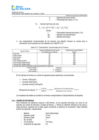 Expediente Técnico:
INTERCONEXIÓN LÍNEA PRIMARIA 10KV CACHIMAYO – POROY
CAPITULO II: CALCULOS JUSTIFICATIVOS
a : Diámetro del macizo (0.8m)
t : Profundidad del macizo (1.7 m)
Vc : Volumen del tronco de cono
( ) ( )bebec DDDDtV ***12/
22
++= π
Donde:
t : Profundidad enterrada del poste (1,7m)
De : Diámetro de empotramiento
Db : Diámetro de la base
 Las características convencionales de los terrenos que deberán tomarse en cuenta para la
cimentación de los soportes son los indicados en la Tabla Nº 2.10.
Tabla Nº 2.7 Características Convencionales de los Terrenos
Tipo de Terreno
Angulo de Deslizamiento del Terreno
(Con Respecto a la Vertical)
Coeficiente de Compresibilidad
Kg/m3
Arena Fina 16º 280
Arcilla Humeda 22º 520
Arena Gruesa 30º 670
Arcilla Seca 30º 720
Tierra Vegetal (humeda) 36º 960
Tierra de Fácil Trabajo (medio) 48º 2000
Tierra de Fácil Trabajo (fuerte) 55º 3000
Las presiones máximas admisibles (s) serán generalmente las siguientes:
Tierra muy fuerte 3 kg/cm2
Tierra media 2 2.5 kg/cm2
Tierra humeda 1 1.5 kg/cm2
En los cálculos se tomaron en cuenta los siguientes pesos específicos convencionales:
 Terreno 1,600 kg/m3
 Concreto 2,200 kg/m3
 Concreto armado 2,400 kg/m3
Efectuando los cálculos: 5.161.1
8.699
8.1126
≥===
VuelcodeMomento
dorEstabilizaMomento
CS
Los resultados del análisis se muestran en el Anexo correspondiente al Cálculo Mecánico de Soportes
2.3.4 DISEÑO DE RETENIDAS
Para compensar los esfuerzos mayores a 300 N/mm2., en los soportes terminales, así como en los
soportes con cambio de dirección y anclaje de 200 Kg. y 300 Kg se utilizarán retenidas en las líneas y
redes primarias, quedando así el poste sujeto únicamente a esfuerzos de compresión. Estas retenidas
tendrán las siguientes características:
_ Material : Acero Galvanizado.
_ Diámetro Varilla : 19 mm
_ Diámetro Cable : 10mm
_ No. de Hilos : 7
_ Tiro de Rotura : 3151.89 kg
_ Coeficiente de seguridad : 2.5
 