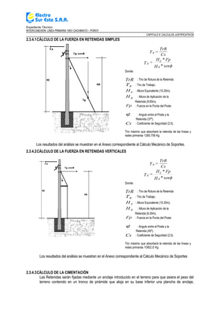 Expediente Técnico:
INTERCONEXIÓN LÍNEA PRIMARIA 10KV CACHIMAYO – POROY
CAPITULO II: CALCULOS JUSTIFICATIVOS
2.3.4.1CÁLCULO DE LA FUERZA EN RETENIDAS SIMPLES
RT =
TrR
Cs
φsen*H
Fp*H
=T
R
E
R
Donde:
TrR : Tiro de Rotura de la Retenida
RT : Tiro de Trabajo.
EH : Altura Equivalente (10.30m).
RH : Altura de Aplicación de la
Retenida (9.65m).
Fp : Fuerza en la Punta del Poste
φ : Angulo entre el Poste y la
Retenida (37º).
Cs : Coeficiente de Seguridad (2.5).
Tiro máximo que absorberá la retenida de las líneas y
redes primarias 1260.756 Kg
Los resultados del análisis se muestran en el Anexo correspondiente al Cálculo Mecánico de Soportes.
2.3.4.2CÁLCULO DE LA FUERZA EN RETENIDAS VERTICALES
RT =
TrR
Cs
φsen*H
Fp*H
=T
R
E
R
Donde:
TrR : Tiro de Rotura de la Retenida
RT : Tiro de Trabajo.
EH : Altura Equivalente (10.30m).
RH : Altura de Aplicación de la
Retenida (6.30m).
Fp : Fuerza en la Punta del Poste
φ : Angulo entre el Poste y la
Retenida (45º).
Cs : Coeficiente de Seguridad (2.5).
Tiro máximo que absorberá la retenida de las líneas y
redes primarias 1062.0 Kg
Los resultados del análisis se muestran en el Anexo correspondiente al Cálculo Mecánico de Soportes
2.3.4.3CÁLCULO DE LA CIMENTACIÓN
Las Retenidas serán fijadas mediante un anclaje introducido en el terreno para que asiera el peso del
terreno contenido en un tronco de pirámide que aloja en su base inferior una plancha de anclaje,
 