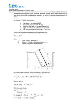 Expediente Técnico:
INTERCONEXIÓN LÍNEA PRIMARIA 10KV CACHIMAYO – POROY
CAPITULO II: CALCULOS JUSTIFICATIVOS
contrarreste la fuerza que actúa sobre el cable de la retenida. Por ello, en este ítem se determinará las
dimensiones del tronco de pirámide para las retenidas y así verificar con los valores que usualmente se
utilizan.
Los datos para el cálculo de anclaje son:
► Plancha de Fo Go de 400x400x6.5
► Carga de rotura de la retenida 3151 kg.
► Inclinación de la varilla (α) con la vertical igual a 37°
► Ángulo de deslizamiento de la tierra (θ ) igual a 36º.
► Peso específico del terreno igual a Wc = 1600 Kg/m3
.
El cálculo de las dimensiones deberá cumplir la siguiente relación:
TrLdx ≥5.1
Donde:
Tr : Tiro de trabajo la retenida en Kg.
d : Diámetro o ancho de la plancha de anclaje en cm.
L : Longitud de la plancha de anclaje en cm.
De acuerdo a la figura superior, el Volumen del tronco de pirámide será:
( ) ( )( )[ ] )(22
3
1 32222
mxBCBBCBxhV ++++=
Además, se tiene:
θxyCosh = y ( ) 222
Chxy +=
Obteniéndose la relación:
( )( )1
2
−
=
−
θCos
C
h
Por otro lado: VxWcTr = ⇒
Wc
Tr
V = y º36=ϑ
32
704.00443.0093.0 hhhV ++=
 