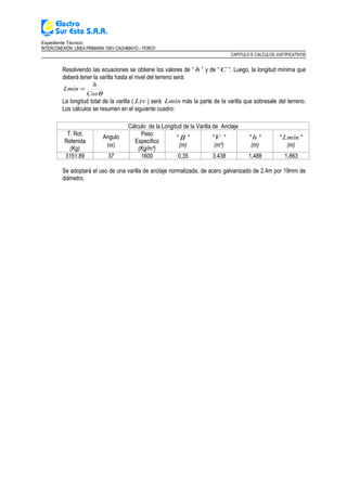 Expediente Técnico:
INTERCONEXIÓN LÍNEA PRIMARIA 10KV CACHIMAYO – POROY
CAPITULO II: CALCULOS JUSTIFICATIVOS
Resolviendo las ecuaciones se obtiene los valores de “ h ” y de “ C ”. Luego, la longitud mínima que
deberá tener la varilla hasta el nivel del terreno será:
θCos
h
Lmín =
La longitud total de la varilla ( Ltv ) será Lmín más la parte de la varilla que sobresale del terreno.
Los cálculos se resumen en el siguiente cuadro:
Cálculo de la Longitud de la Varilla de Anclaje
T. Rot.
Retenida
(Kg)
Angulo
(α)
Peso
Especifico
(Kg/m³)
" B "
(m)
"V "
(m³)
" h "
(m)
" Lmín "
(m)
3151.89 37 1600 0,35 3.438 1,488 1,863
Se adoptará el uso de una varilla de anclaje normalizada, de acero galvanizado de 2.4m por 19mm de
diámetro.
 