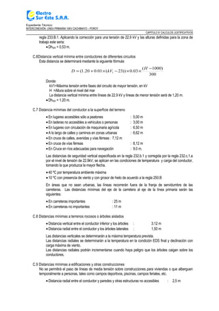 Expediente Técnico:
INTERCONEXIÓN LÍNEA PRIMARIA 10KV CACHIMAYO – POROY
CAPITULO II: CALCULOS JUSTIFICATIVOS
regla 233.B.1. Aplicando la corrección para una tensión de 22.9 kV y las alturas definidas para la zona de
trabajo este seria:
•Dh500 = 0,53 m.
C.6Distancia vertical mínima entre conductores de diferentes circuitos
Esta distancia se determinará mediante la siguiente fórmula:
300
)1000(
03.0))23(01.020.1( 1
−
××−×+=
H
kVD
Donde:
kV1=Máxima tensión entre fases del circuito de mayor tensión, en kV
H =Altura sobre el nivel del mar
La distancia vertical mínima entre líneas de 22.9 kV y líneas de menor tensión será de 1,20 m.
•Dh500 = 1.20 m.
C.7 Distancia mínimas del conductor a la superficie del terreno
•En lugares accesibles sólo a peatones : 5,00 m
•En laderas no accesibles a vehículos o personas : 3,00 m
•En lugares con circulación de maquinaria agrícola : 6,50 m
•A lo largo de calles y caminos en zonas urbanas : 6,62 m
•En cruce de calles, avenidas y vías férreas: 7,12 m
•En cruce de vías férreas : 8,12 m
•En Cruce en ríos adecuadas para navegación : 9.0 m.
Las distancias de seguridad vertical especificada en la regla 232.b.1 y corregida por la regla 232.c.1.a
por el nivel de tensión de 22.9kV, se aplican en las condiciones de temperatura y carga del conductor,
tomando la que produzca la mayor flecha.
•40 ºC por temperatura ambiente máxima
•10 ºC con presencia de viento y con grosor de hielo de acuerdo a la regla 250.B
En áreas que no sean urbanas, las líneas recorrerán fuera de la franja de servidumbre de las
carreteras. Las distancias mínimas del eje de la carretera al eje de la línea primaria serán las
siguientes:
•En carreteras importantes : 25 m
•En carreteras no importantes : 11 m
C.8 Distancias mínimas a terrenos rocosos o árboles aislados
•Distancia vertical entre el conductor inferior y los árboles : 3,12 m
•Distancia radial entre el conductor y los árboles laterales : 1,50 m
Las distancias verticales se determinarán a la máxima temperatura prevista.
Las distancias radiales se determinarán a la temperatura en la condición EDS final y declinación con
carga máxima de viento.
Las distancias radiales podrán incrementarse cuando haya peligro que los árboles caigan sobre los
conductores.
C.9 Distancias mínimas a edificaciones y otras construcciones
No se permitirá el paso de líneas de media tensión sobre construcciones para viviendas o que alberguen
temporalmente a personas, tales como campos deportivos, piscinas, campos feriales, etc.
•Distancia radial entre el conductor y paredes y otras estructuras no accesibles : 2,5 m
 
