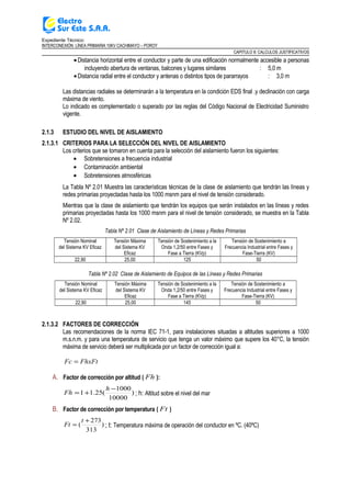 Expediente Técnico:
INTERCONEXIÓN LÍNEA PRIMARIA 10KV CACHIMAYO – POROY
CAPITULO II: CALCULOS JUSTIFICATIVOS
•Distancia horizontal entre el conductor y parte de una edificación normalmente accesible a personas
incluyendo abertura de ventanas, balcones y lugares similares : 5,0 m
•Distancia radial entre el conductor y antenas o distintos tipos de pararrayos : 3,0 m
Las distancias radiales se determinarán a la temperatura en la condición EDS final .y declinación con carga
máxima de viento.
Lo indicado es complementado o superado por las reglas del Código Nacional de Electricidad Suministro
vigente.
2.1.3 ESTUDIO DEL NIVEL DE AISLAMIENTO
2.1.3.1 CRITERIOS PARA LA SELECCIÓN DEL NIVEL DE AISLAMIENTO
Los criterios que se tomaron en cuenta para la selección del aislamiento fueron los siguientes:
• Sobretensiones a frecuencia industrial
• Contaminación ambiental
• Sobretensiones atmosféricas
La Tabla Nº 2.01 Muestra las características técnicas de la clase de aislamiento que tendrán las líneas y
redes primarias proyectadas hasta los 1000 msnm para el nivel de tensión considerado.
Mientras que la clase de aislamiento que tendrán los equipos que serán instalados en las líneas y redes
primarias proyectadas hasta los 1000 msnm para el nivel de tensión considerado, se muestra en la Tabla
Nº 2.02.
Tabla Nº 2.01 Clase de Aislamiento de Líneas y Redes Primarias
Tensión Nominal
del Sistema KV Eficaz
Tensión Máxima
del Sistema KV
Eficaz
Tensión de Sostenimiento a la
Onda 1,2/50 entre Fases y
Fase a Tierra (KVp)
Tensión de Sostenimiento a
Frecuencia Industrial entre Fases y
Fase-Tierra (KV)
22,90 25,00 125 50
Tabla Nº 2.02 Clase de Aislamiento de Equipos de las Líneas y Redes Primarias
Tensión Nominal
del Sistema KV Eficaz
Tensión Máxima
del Sistema KV
Eficaz
Tensión de Sostenimiento a la
Onda 1,2/50 entre Fases y
Fase a Tierra (KVp)
Tensión de Sostenimiento a
Frecuencia Industrial entre Fases y
Fase-Tierra (KV)
22,90 25,00 145 50
2.1.3.2 FACTORES DE CORRECCIÓN
Las recomendaciones de la norma IEC 71-1, para instalaciones situadas a altitudes superiores a 1000
m.s.n.m. y para una temperatura de servicio que tenga un valor máximo que supere los 40°C, la tensión
máxima de servicio deberá ser multiplicada por un factor de corrección igual a:
FhxFtFc =
A. Factor de corrección por altitud ( Fh ):
)
10000
1000
(25.11
−
+=
h
Fh ; h: Altitud sobre el nivel del mar
B. Factor de corrección por temperatura ( Ft )
)
313
273
(
+
=
t
Ft ; t: Temperatura máxima de operación del conductor en ºC. (40ºC)
 