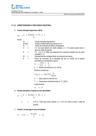 Expediente Técnico:
INTERCONEXIÓN LÍNEA PRIMARIA 10KV CACHIMAYO – POROY
CAPITULO II: CALCULOS JUSTIFICATIVOS
2.1.3.3 SOBRETENSIONES A FRECUENCIA INDUSTRIAL
A. Tensión disruptiva bajo lluvia a 60 Hz
1δ
sxFcKvmax xxc
Vc =
Donde:
Vc = Tensión disruptiva bajo lluvia kV
kVmax= Tensión nominal máxima de servicio en kV
Fc = Factor de corrección por altitud y temperatura
C = 1,8 (2,2 para sistema con neutro aislado y c ≤ 1,8 cuando existe neutro a
tierra con cable de guarda).
S = 1,0 (1,0 a 1,3, factor que depende de la eventual suciedad sino se prevé
suciedad s = 1)
δ1 = Densidad del aire corregida (factor de corrección por altura).
δ = Factor de corrección de la densidad del aire en función de la presión
barométrica y la temperatura, igual a:
T
x p,
+
=
273
923
δ
p = Presión barométrica en cm. de Hg.
Donde se cumple que:
18336
76
h
)Log(Log p =
h = Altura sobre el nivel del mar
T = Temperatura ambiental media en °C. (24ºC)
Luego tenemos
δδ1 =
B. Tensión disruptiva a impulso en seco del aislador
1
i
δ
sxFcKvmax xk x
T =
k = 4,15 (k = 6,85 para neutro aislado y k < 4,15 con neutro a tierra y cable de
guarda).
C. Tensión de descarga en seco del aislador
x Fc
δ
Kv
x,Ti
1
max
33=
 