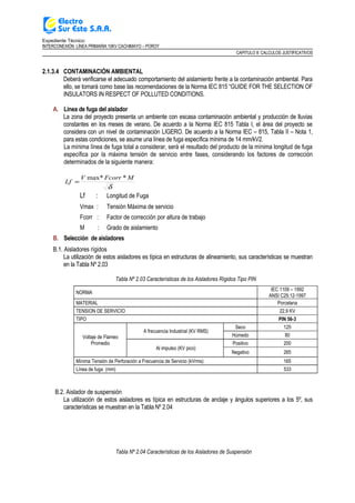 Expediente Técnico:
INTERCONEXIÓN LÍNEA PRIMARIA 10KV CACHIMAYO – POROY
CAPITULO II: CALCULOS JUSTIFICATIVOS
2.1.3.4 CONTAMINACIÓN AMBIENTAL
Deberá verificarse el adecuado comportamiento del aislamiento frente a la contaminación ambiental. Para
ello, se tomará como base las recomendaciones de la Norma IEC 815 “GUIDE FOR THE SELECTION OF
INSULATORS IN RESPECT OF POLLUTED CONDITIONS.
A. Línea de fuga del aislador
La zona del proyecto presenta un ambiente con escasa contaminación ambiental y producción de lluvias
constantes en los meses de verano. De acuerdo a la Norma IEC 815 Tabla I, el área del proyecto se
considera con un nivel de contaminación LIGERO. De acuerdo a la Norma IEC – 815, Tabla II – Nota 1,
para estas condiciones, se asume una línea de fuga específica mínima de 14 mm/kV2.
La mínima línea de fuga total a considerar, será el resultado del producto de la mínima longitud de fuga
específica por la máxima tensión de servicio entre fases, considerando los factores de corrección
determinados de la siguiente manera:
δ
MFcorrV
Lf
*max*
=
Lf : Longitud de Fuga
Vmax : Tensión Máxima de servicio
Fcorr : Factor de corrección por altura de trabajo
M : Grado de aislamiento
B. Selección de aisladores
B.1. Aisladores rígidos
La utilización de estos aisladores es típica en estructuras de alineamiento, sus características se muestran
en la Tabla Nº 2.03
Tabla Nº 2.03 Características de los Aisladores Rígidos Tipo PIN
NORMA
IEC 1109 – 1992
ANSI C29.12-1997
MATERIAL Porcelana
TENSION DE SERVICIO 22.9 KV
TIPO PIN 56-3
Voltaje de Flameo
Promedio
A frecuencia Industrial (KV RMS)
Seco 125
Húmedo 80
Al impulso (KV pico)
Positivo 200
Negativo 265
Mínima Tensión de Perforación a Frecuencia de Servicio (kVrms) 165
Línea de fuga (mm) 533
B.2. Aislador de suspensión
La utilización de estos aisladores es típica en estructuras de anclaje y ángulos superiores a los 5º, sus
características se muestran en la Tabla Nº 2.04
Tabla Nº 2.04 Características de los Aisladores de Suspensión
 