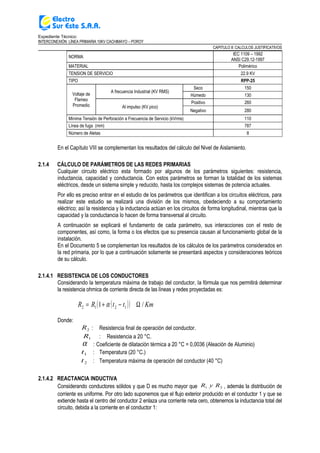 Expediente Técnico:
INTERCONEXIÓN LÍNEA PRIMARIA 10KV CACHIMAYO – POROY
CAPITULO II: CALCULOS JUSTIFICATIVOS
NORMA
IEC 1109 – 1992
ANSI C29.12-1997
MATERIAL Polimérico
TENSION DE SERVICIO 22.9 KV
TIPO RPP-25
Voltaje de
Flameo
Promedio
A frecuencia Industrial (KV RMS)
Seco 150
Húmedo 130
Al impulso (KV pico)
Positivo 260
Negativo 280
Mínima Tensión de Perforación a Frecuencia de Servicio (kVrms) 110
Línea de fuga (mm) 787
Número de Aletas 8
En el Capítulo VIII se complementan los resultados del cálculo del Nivel de Aislamiento.
2.1.4 CÁLCULO DE PARÁMETROS DE LAS REDES PRIMARIAS
Cualquier circuito eléctrico esta formado por algunos de los parámetros siguientes: resistencia,
inductancia, capacidad y conductancia. Con estos parámetros se forman la totalidad de los sistemas
eléctricos, desde un sistema simple y reducido, hasta los complejos sistemas de potencia actuales.
Por ello es preciso entrar en el estudio de los parámetros que identifican a los circuitos eléctricos, para
realizar este estudio se realizará una división de los mismos, obedeciendo a su comportamiento
eléctrico; así la resistencia y la inductancia actúan en los circuitos de forma longitudinal, mientras que la
capacidad y la conductancia lo hacen de forma transversal al circuito.
A continuación se explicará el fundamento de cada parámetro, sus interacciones con el resto de
componentes, así como, la forma o los efectos que su presencia causan al funcionamiento global de la
instalación.
En el Documento 5 se complementan los resultados de los cálculos de los parámetros considerados en
la red primaria, por lo que a continuación solamente se presentará aspectos y consideraciones teóricos
de su cálculo.
2.1.4.1 RESISTENCIA DE LOS CONDUCTORES
Considerando la temperatura máxima de trabajo del conductor, la fórmula que nos permitirá determinar
la resistencia ohmica de corriente directa de las líneas y redes proyectadas es:
( )( ) KmttRR /1 1212 Ω−+= α
Donde:
2R : Resistencia final de operación del conductor.
1R : Resistencia a 20 °C.
α : Coeficiente de dilatación térmica a 20 °C = 0,0036 (Aleación de Aluminio)
1t : Temperatura (20 °C.)
2t : Temperatura máxima de operación del conductor (40 °C)
2.1.4.2 REACTANCIA INDUCTIVA
Considerando conductores sólidos y que D es mucho mayor que 21 RyR , además la distribución de
corriente es uniforme. Por otro lado suponemos que el flujo exterior producido en el conductor 1 y que se
extiende hasta el centro del conductor 2 enlaza una corriente neta cero, obtenemos la inductancia total del
circuito, debida a la corriente en el conductor 1:
 