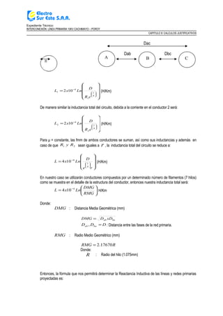 Expediente Técnico:
INTERCONEXIÓN LÍNEA PRIMARIA 10KV CACHIMAYO – POROY
CAPITULO II: CALCULOS JUSTIFICATIVOS
Dac
Dab Dbc










=






−
4
1
1
4
1 102
eR
D
LnxL (H/Km)
De manera similar la inductancia total del circuito, debida a la corriente en el conductor 2 será:










=






−
4
1
2
4
2 102
eR
D
LnxL (H/Km)
Para μ = constante, las fmm de ambos conductores se suman, así como sus inductancias y además en
caso de que 21 RyR sean iguales a r , la inductancia total del circuito se reduce a:










=






−
re
D
LnxL
4
1
4
104 (H/Km)
En nuestro caso se utilizarán conductores compuestos por un determinado número de filamentos (7 hilos)
como se muestra en el detalle de la estructura del conductor, entonces nuestra inductancia total será:






= −
RMG
DMG
LnxL 4
104 H/Km
Donde:
DMG : Distancia Media Geométrica (mm)
baab xDDDMG =
DDD baab =, : Distancia entre las fases de la red primaria.
RMG : Radio Medio Geométrico (mm)
RRMG 17670.2=
Donde:
R : Radio del hilo (1.075mm)
Entonces, la fórmula que nos permitirá determinar la Reactancia Inductiva de las líneas y redes primarias
proyectadas es:
CBA
 