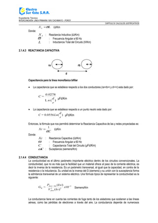 Expediente Técnico:
INTERCONEXIÓN LÍNEA PRIMARIA 10KV CACHIMAYO – POROY
CAPITULO II: CALCULOS JUSTIFICATIVOS
LX L ϖ= Ω/Km
Donde:
LX : Reactancia Inductiva (Ω/Km)
ϖ : Frecuencia Angular a 60 Hz
L : Inductancia Total del Circuito (H/Km)
2.1.4.3 REACTANCIA CAPACITIVA
ra rb
d
Capacitancia para la línea monofásica bifilar
• La capacitancia que se establece respecto a los dos conductores (ra=rb=r y d>>r) esta dado por:
)(L
278
r
d
n
0.0
=C
μFd/Km
• La capacitancia que se establece respecto a un punto neutro esta dado por:
r
d
Ln=C )(0556.0 μFd/Km
Entonces, la fórmula que nos permitirá determinar la Reactancia Capacitiva de las y redes proyectadas es:
C
Xc
ϖ
1
= Ω/Km
Donde:
Xc : Reactancia Capacitiva (Ω/Km)
ω : Frecuencia Angular a 60 Hz
C : Capacitancia Total del Circuito (μFd/Km)
Cω : Suceptancia (siemens/Km)
2.1.4.4 CONDUCTANCIA
La conductividad es el último parámetro importante eléctrico dentro de los circuitos convencionales. La
conductividad, que no es más que la facilidad que un material ofrece al paso de la corriente eléctrica, es
decir la inversa de la resistencia. Es un parámetro transversal, al igual que la capacidad, en contra de la
resistencia o la inductancia. Su unidad es la inversa del Ω (siemens) y su unión con la susceptancia forma
la admitancia transversal de un sistema eléctrico. Una fórmula típica de representar la conductividad es la
siguiente:
x
kvV
kwP
=G
fase
kmfase
K
3
22
/
10
)(
)( −
Siemens/Km
La conductancia tiene en cuenta las corrientes de fuga tanto de los aisladores que sostienen a las líneas
aéreas, como las pérdidas de electrones a través del aire. La conductancia depende de numerosos
 