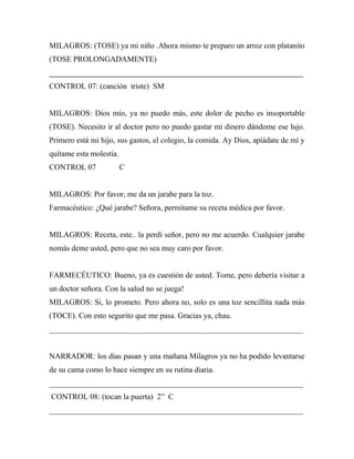 MILAGROS: (TOSE) ya mi niño .Ahora mismo te preparo un arroz con platanito
(TOSE PROLONGADAMENTE)
_________________________________________________________________
CONTROL 07: (canción triste) SM


MILAGROS: Dios mío, ya no puedo más, este dolor de pecho es insoportable
(TOSE). Necesito ir al doctor pero no puedo gastar mi dinero dándome ese lujo.
Primero está mi hijo, sus gastos, el colegio, la comida. Ay Dios, apiádate de mí y
quítame esta molestia.
CONTROL 07               C


MILAGROS: Por favor, me da un jarabe para la toz.
Farmacéutico: ¿Qué jarabe? Señora, permítame su receta médica por favor.


MILAGROS: Receta, este.. la perdí señor, pero no me acuerdo. Cualquier jarabe
nomás deme usted, pero que no sea muy caro por favor.


FARMECÉUTICO: Bueno, ya es cuestión de usted. Tome, pero debería visitar a
un doctor señora. Con la salud no se juega!
MILAGROS: Si, lo prometo. Pero ahora no, solo es una toz sencillita nada más
(TOCE). Con esto segurito que me pasa. Gracias ya, chau.
_________________________________________________________________


NARRADOR: los días pasan y una mañana Milagros ya no ha podido levantarse
de su cama como lo hace siempre en su rutina diaria.
_________________________________________________________________
CONTROL 08: (tocan la puerta) 2” C
_________________________________________________________________
 