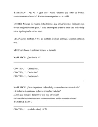 ESTHEFANY: Ay, va y ¿por qué? Acaso tenemos que estar de buenas
samaritanas con el mundo? Si se enfermó es porque no se cuidó.


ESTHER: No diga eso vecina, todas tenemos que apoyarnos si es necesario para
eso es una junta vecinal pues. Yo me apunto para ayudar a hacer una actividad y
sacar alguito para la vecina Nena.


VECINAS: yo también. Y yo. Yo también. Cuenten conmigo. Estamos juntas en
esto.


VECINAS: bueno o no tengo tiempo, lo lamento.


NARRADOR: ¿Qué harías tú?
_________________________________________________________________


CONTROL 11: Grabación 1.
CONTROL 12: Grabación 2.
CONTROL 13: Grabación 3.
_________________________________________________________________


NARRADOR: ¿Cuán importante es la salud y como debemos cuidar de ella?
¿Si tú fueras la vecina de milagros como la ayudarías?
¿Crees que milagros debe llevar a su hijo a trabajar?
¿La fraternidad vecinal es importante en las comunidades, pueblos o ciudades urbanas?

CONTROL 10: M C
________________________________________________________________
CONTROL 11: (melodía triste) 10 “M
 