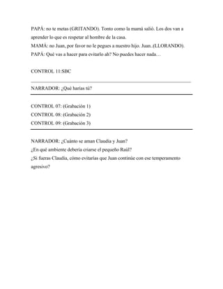 PAPÁ: no te metas (GRITANDO). Tonto como la mamá salió. Los dos van a
aprender lo que es respetar al hombre de la casa.
MAMÁ: no Juan, por favor no le pegues a nuestro hijo. Juan..(LLORANDO).
PAPÁ: Qué vas a hacer para evitarlo ah? No puedes hacer nada…


CONTROL 11:SBC
_________________________________________________________________
NARRADOR: ¿Qué harías tú?


CONTROL 07: (Grabación 1)
CONTROL 08: (Grabación 2)
CONTROL 09: (Grabación 3)


NARRADOR: ¿Cuánto se aman Claudia y Juan?
¿En qué ambiente debería criarse el pequeño Raúl?
¿Si fueras Claudia, cómo evitarías que Juan continúe con ese temperamento
agresivo?
 