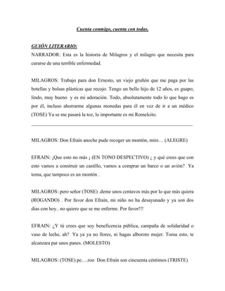 Cuenta conmigo, cuenta con todas.


GUIÓN LITERARIO:
NARRADOR: Esta es la historia de Milagros y el milagro que necesita para
curarse de una terrible enfermedad.


MILAGROS: Trabajo para don Ernesto, un viejo gruñón que me paga por las
botellas y bolsas plásticas que recojo. Tengo un bello hijo de 12 años, es guapo,
lindo, muy bueno y es mi adoración. Todo, absolutamente todo lo que hago es
por él, incluso ahorrarme algunas monedas para él en vez de ir a un médico
(TOSE) Ya se me pasará la toz, lo importante es mi Romelcito.
_________________________________________________________________


MILAGROS: Don Efraín anoche pude recoger un montón, mire… (ALEGRE)


EFRAIN: ¡Que esto no más ¡ (EN TONO DESPECTIVO) ¿ y qué crees que con
esto vamos a construir un castillo, vamos a comprar un barco o un avión? Ya
toma, que tampoco es un montón .


MILAGROS: pero señor (TOSE) .deme unos centavos más por lo que más quiera
(ROGANDO) . Por favor don Efraín, mi niño no ha desayunado y ya son dos
días con hoy.. no quiero que se me enferme. Por favor!!!


EFRAIN: ¿Y tú crees que soy beneficencia pública, campaña de solidaridad o
vaso de leche, ah? Ya ya ya no llores, ni hagas alboroto mujer. Toma esto, te
alcanzara par unos panes. (MOLESTO)


MILAGROS: (TOSE) pe….roo Don Efraín son cincuenta céntimos (TRISTE)
 