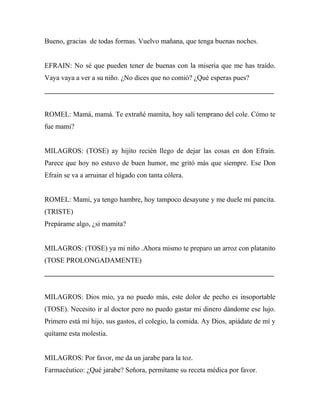 Bueno, gracias de todas formas. Vuelvo mañana, que tenga buenas noches.


EFRAIN: No sé que pueden tener de buenas con la miseria que me has traído.
Vaya vaya a ver a su niño. ¿No dices que no comió? ¿Qué esperas pues?
_________________________________________________________________


ROMEL: Mamá, mamá. Te extrañé mamita, hoy salí temprano del cole. Cómo te
fue mami?


MILAGROS: (TOSE) ay hijito recién llego de dejar las cosas en don Efraín.
Parece que hoy no estuvo de buen humor, me gritó más que siempre. Ese Don
Efraín se va a arruinar el hígado con tanta cólera.


ROMEL: Mami, ya tengo hambre, hoy tampoco desayune y me duele mi pancita.
(TRISTE)
Prepárame algo, ¿si mamita?


MILAGROS: (TOSE) ya mi niño .Ahora mismo te preparo un arroz con platanito
(TOSE PROLONGADAMENTE)
_________________________________________________________________


MILAGROS: Dios mío, ya no puedo más, este dolor de pecho es insoportable
(TOSE). Necesito ir al doctor pero no puedo gastar mi dinero dándome ese lujo.
Primero está mi hijo, sus gastos, el colegio, la comida. Ay Dios, apiádate de mí y
quítame esta molestia.


MILAGROS: Por favor, me da un jarabe para la toz.
Farmacéutico: ¿Qué jarabe? Señora, permítame su receta médica por favor.
 