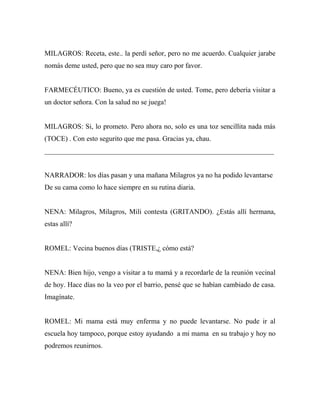 MILAGROS: Receta, este.. la perdí señor, pero no me acuerdo. Cualquier jarabe
nomás deme usted, pero que no sea muy caro por favor.


FARMECÉUTICO: Bueno, ya es cuestión de usted. Tome, pero debería visitar a
un doctor señora. Con la salud no se juega!


MILAGROS: Si, lo prometo. Pero ahora no, solo es una toz sencillita nada más
(TOCE) . Con esto segurito que me pasa. Gracias ya, chau.
_________________________________________________________________


NARRADOR: los días pasan y una mañana Milagros ya no ha podido levantarse
De su cama como lo hace siempre en su rutina diaria.


NENA: Milagros, Milagros, Mili contesta (GRITANDO). ¿Estás allí hermana,
estas allí?


ROMEL: Vecina buenos días (TRISTE,¿ cómo está?


NENA: Bien hijo, vengo a visitar a tu mamá y a recordarle de la reunión vecinal
de hoy. Hace días no la veo por el barrio, pensé que se habían cambiado de casa.
Imagínate.


ROMEL: Mi mama está muy enferma y no puede levantarse. No pude ir al
escuela hoy tampoco, porque estoy ayudando a mi mama en su trabajo y hoy no
podremos reunirnos.
 