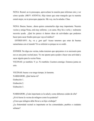 NENA: Romel, no te preocupes, aprovechare la reunión para informar esto y ver
cómo ayudar. (MUY ATENTA) .Hijo tienes que estar tranquilo que tu mamita
estará mejor, no te preocupes papacito. Me voy, me la saludas. Chau.


NENA: Bueno, bueno.. ahora quiero comentarles algo muy importante. Nuestra
vecina y amiga Nena, está muy enferma y en cama. Hoy fui a verla y realmente
necesita ayuda. ¿Qué les parece si damos ideas de actividades que podemos
hacer para sacar fondos para que vaya al médico?
  ESTHEFANY: Ay, va y ¿por qué? Acaso tenemos que estar de buenas
samaritanas con el mundo? Si se enfermó es porque no se cuidó.


ESTHER: No diga eso vecina, todas tenemos que apoyarnos si es necesario para
eso es una junta vecinal pues. Yo me apunto para ayudar a hacer una actividad y
sacar alguito para la vecina Nena.
VECINAS: yo también. Y yo. Yo también. Cuenten conmigo. Estamos juntas en
esto.


VECINAS: bueno o no tengo tiempo, lo lamento.
NARRADOR: ¿Qué harías tú?
Grabación 1.
Grabación 2.
Grabación 3.


NARRADOR: ¿Cuán importante es la salud y como debemos cuidar de ella?
¿Si tú fueras la vecina de milagros como la ayudarías?
¿Crees que milagros debe llevar a su hijo a trabajar?
¿La fraternidad vecinal es importante en las comunidades, pueblos o ciudades
urbanas?
 