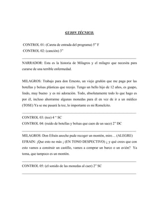 GUION TÉCNICO.


CONTROL 01: (Careta de entrada del programa) 5” F
CONTROL 02: (canción) 3”
_________________________________________________________________
NARRADOR: Esta es la historia de Milagros y el milagro que necesita para
curarse de una terrible enfermedad.


MILAGROS: Trabajo para don Ernesto, un viejo gruñón que me paga por las
botellas y bolsas plásticas que recojo. Tengo un bello hijo de 12 años, es guapo,
lindo, muy bueno y es mi adoración. Todo, absolutamente todo lo que hago es
por él, incluso ahorrarme algunas monedas para él en vez de ir a un médico
(TOSE) Ya se me pasará la toz, lo importante es mi Romelcito.
_________________________________________________________________
CONTROL 03: (toz) 4 “ SC
CONTROL 04: (ruido de botellas y bolsas que caen de un saco) 2” DC
_________________________________________________________________
MILAGROS: Don Efraín anoche pude recoger un montón, mire… (ALEGRE)
EFRAIN: ¡Que esto no más ¡ (EN TONO DESPECTIVO) ¿ y qué crees que con
esto vamos a construir un castillo, vamos a comprar un barco o un avión? Ya
toma, que tampoco es un montón.
_________________________________________________________________
CONTROL 05: (el sonido de las monedas al caer) 2” SC
_________________________________________________________________
 