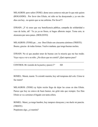MILAGROS: pero señor (TOSE) .deme unos centavos más por lo que más quiera
(ROGANDO) . Por favor don Efraín, mi niño no ha desayunado y ya son dos
días con hoy.. no quiero que se me enferme. Por favor!!!


EFRAIN: ¿Y tú crees que soy beneficencia pública, campaña de solidaridad o
vaso de leche, ah? Ya ya ya no llores, ni hagas alboroto mujer. Toma esto, te
alcanzara par unos panes. (MOLESTO)


MILAGROS: (TOSE) pe….roo Don Efraín son cincuenta céntimos (TRISTE)
Bueno, gracias de todas formas. Vuelvo mañana, que tenga buenas noches.


EFRAIN: No sé que pueden tener de buenas con la miseria que me has traído.
Vaya vaya a ver a su niño. ¿No dices que no comió? ¿Qué esperas pues?
_________________________________________________________________
CONTROL 06: (sonido de la puerta y pasos) 3“          SD
_________________________________________________________________


ROMEL: Mamá, mamá. Te extrañé mamita, hoy salí temprano del cole. Cómo te
fue mami?


MILAGROS: (TOSE) ay hijito recién llego de dejar las cosas en don Efraín.
Parece que hoy no estuvo de buen humor, me gritó más que siempre. Ese Don
Efraín se va a arruinar el hígado con tanta cólera.


ROMEL: Mami, ya tengo hambre, hoy tampoco desayune y me duele mi pancita.
(TRISTE)
Prepárame algo, ¿si mamita?
 