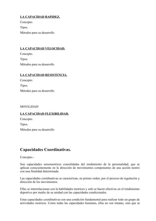 LA CAPACIDAD RAPIDEZ.
Concepto.
Tipos.
Métodos para su desarrollo




LA CAPACIDAD VELOCIDAD.
Concepto.
Tipos.
Métodos para su desarrollo


LA CAPACIDAD RESISTENCIA.
Concepto.
Tipos.
Métodos para su desarrollo




MOVILIDAD

LA CAPACIDAD FLEXIBILIDAD.
Concepto.
Tipos.
Métodos para su desarrollo




Capacidades Coordinativas.
Concepto.-

Son capacidades sensomotrices consolidadas del rendimiento de la personalidad, que se
aplican conscientemente en la dirección de movimientos componentes de una acción motriz
con una finalidad determinada.

Las capacidades coordinativas se caracterizan, en primer orden, por el proceso de regulación y
dirección de los movimientos.

Ellas se interrelacionan con la habilidades motrices y solo se hacen efectivas en el rendimiento
deportivo por medio de su unidad con las capacidades condicionales.

Estas capacidades coordinativas son una condición fundamental para realizar todo un grupo de
actividades motrices. Como todas las capacidades humanas, ellas no son innatas, sino que se
 