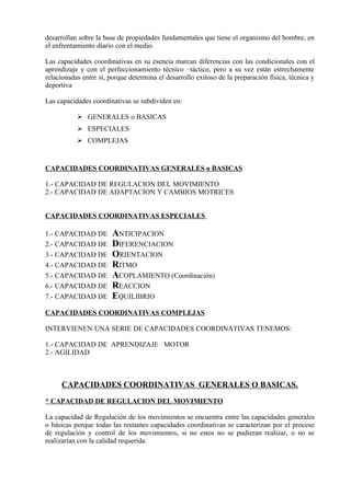 desarrollan sobre la base de propiedades fundamentales que tiene el organismo del hombre, en
el enfrentamiento diario con el medio.

Las capacidades coordinativas en su esencia marcan diferencias con las condicionales con el
aprendizaje y con el perfeccionamiento técnico –táctico, pero a su vez están estrechamente
relacionadas entre sí, porque determina el desarrollo exitoso de la preparación física, técnica y
deportiva

Las capacidades coordinativas se subdividen en:

            GENERALES o BASICAS
            ESPECIALES
            COMPLEJAS


CAPACIDADES COORDINATIVAS GENERALES o BASICAS

1.- CAPACIDAD DE REGULACION DEL MOVIMIENTO
2.- CAPACIDAD DE ADAPTACION Y CAMBIOS MOTRICES


CAPACIDADES COORDINATIVAS ESPECIALES

1.- CAPACIDAD DE        ANTICIPACION
2.- CAPACIDAD DE        DIFERENCIACION
3.- CAPACIDAD DE        ORIENTACION
4.- CAPACIDAD DE        RITMO
5.- CAPACIDAD DE        ACOPLAMIENTO (Coordinación)
6.- CAPACIDAD DE        REACCION
7.- CAPACIDAD DE        EQUILIBRIO
CAPACIDADES COORDINATIVAS COMPLEJAS

INTERVIENEN UNA SERIE DE CAPACIDADES COORDINATIVAS TENEMOS:

1.- CAPACIDAD DE APRENDIZAJE MOTOR
2.- AGILIDAD



     CAPACIDADES COORDINATIVAS GENERALES O BASICAS.
* CAPACIDAD DE REGULACION DEL MOVIMIENTO

La capacidad de Regulación de los movimientos se encuentra entre las capacidades generales
o básicas porque todas las restantes capacidades coordinativas se caracterizan por el proceso
de regulación y control de los movimientos, si no estos no se pudieran realizar, o no se
realizarían con la calidad requerida.
 
