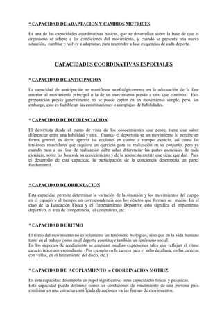 * CAPACIDAD DE ADAPTACION Y CAMBIOS MOTRICES

Es una de las capacidades coordinativas básicas, que se desarrollan sobre la base de que el
organismo se adapte a las condiciones del movimiento, y cuando se presenta una nueva
situación, cambiar y volver a adaptarse, para responder a lasa exigencias de cada deporte.



               CAPACIDADES COORDINATIVAS ESPECIALES

* CAPACIDAD DE ANTICIPACION

La capacidad de anticipación se manifiesta morfológicamente en la adecuación de la fase
anterior al movimiento principal o la de un movimiento previo a otro que continua. Esta
preparación previa generalmente no se puede captar en un movimiento simple, pero, sin
embargo, esto es factible en las combinaciones o complejos de habilidades.


* CAPACIDAD DE DIFERENCIACION

El deportista desde el punto de vista de los conocimientos que posee, tiene que saber
diferenciar entre una habilidad y otra. Cuando el deportista ve un movimiento lo percibe en
forma general, es decir, aprecia las nociones en cuanto a tiempo, espacio, así como las
tensiones musculares que requiere un ejercicio para su realización en su conjunto, pero ya
cuando pasa a las fase de realización debe saber diferenciar las partes esenciales de cada
ejercicio, sobre las bases de su conocimiento y de la respuesta motriz que tiene que dar. Para
el desarrollo de esta capacidad la participación de la conciencia desempeña un papel
fundamental.



* CAPACIDAD DE ORIENTACION

Esta capacidad permite determinar la variación de la situación y los movimientos del cuerpo
en el espacio y el tiempo, en correspondencia con los objetos que forman su medio. En el
caso de la Educación Física y el Entrenamiento Deportivo esto significa el implemento
deportivo, el área de competencia, el compañero, etc.


* CAPACIDAD DE RITMO

El ritmo del movimiento no es solamente un fenómeno biológico, sino que en la vida humana
tanto en el trabajo como en el deporte constituye también un fenómeno social.
En los deportes de rendimiento se emplean muchas expresiones tales que reflejan el ritmo
característico correspondiente. (Por ejemplo en la carrera para el salto de altura, en las carreras
con vallas, en el lanzamiento del disco, etc.)


* CAPACIDAD DE ACOPLAMIENTO o COORDINACION MOTRIZ

En esta capacidad desempeña un papel significativo otras capacidades físicas y psíquicas.
Esta capacidad puede definirse como las condiciones de rendimiento de una persona para
combinar en una estructura unificada de acciones varias formas de movimientos.
 