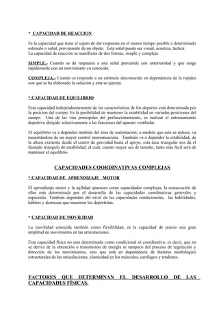 * CAPACIDAD DE REACCION

Es la capacidad que tiene el sujeto de dar respuesta en el menor tiempo posible a determinado
estimulo o señal, proveniente de un objeto. Esta señal puede ser visual, acústica, táctica.
La capacidad de reacción se manifiesta de dos formas, simple y compleja

SIMPLE.- Cuando se da respuesta a una señal prevenida con anterioridad y que surge
rápidamente con un movimiento ya conocido.

COMPLEJA.- Cuando se responde a un estímulo desconocido en dependencia de la rapidez
con que se ha elaborado la solución y esta se ejecuta.


* CAPACIDAD DE EQUILIBRIO

Esta capacidad independientemente de las características de los deportes esta determinada por
la posición del cuerpo. Es la posibilidad de mantener la estabilidad en variadas posiciones del
cuerpo. Una de las vías principales del perfeccionamiento, es realizar el entrenamiento
deportivo dirigido selectivamente a las funciones del aparato vestibular.

El equilibrio va a depender también del área de sustentación; a medida que este se reduce, va
necesitándose de un mayor control neuromuscular. También va a depender la estabilidad, de
la altura existente desde el centro de gravedad hasta el apoyo, esta área triangular nos da el
llamado triángulo de estabilidad, el cual, cuanto mayor sea de tamaño, tanto más fácil será de
mantener el equilibrio.


              CAPACIDADES COORDINATIVAS COMPLEJAS
* CAPACIDAD DE APRENDIZAJE MOTOR

El aprendizaje motor y la agilidad aparecen como capacidades complejas, la consecución de
ellas esta determinada por el desarrollo de las capacidades coordinativas generales y
especiales. También dependen del nivel de las capacidades condicionales, las habilidades,
hábitos y destrezas que muestren los deportistas.


* CAPACIDAD DE MOVILIDAD

La movilidad conocida también como flexibilidad, es la capacidad de poseer una gran
amplitud de movimiento en las articulaciones.

Esta capacidad física no esta determinada como condicional ni coordinativa, es decir, que no
se deriva de la obtención o transmisión de energía ni tampoco del proceso de regulación y
dirección de los movimientos, sino que está en dependencia de factores morfológico
estructurales de las articulaciones, elasticidad en los músculos, cartílagos y tendones.



FACTORES QUE DETERMINAN                            EL     DESARROLLO              DE     LAS
CAPACIDADES FÍSICAS.
 