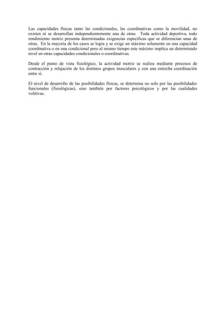 Las capacidades físicas tanto las condicionales, las coordinativas como la movilidad, no
existen ni se desarrollan independientemente una de otras. Toda actividad deportiva, todo
rendimiento motriz presenta determinadas exigencias específicas que se diferencian unas de
otras. En la mayoría de los casos se logra y se exige un máximo solamente en una capacidad
coordinativa o en una condicional pero al mismo tiempo este máximo implica un determinado
nivel en otras capacidades condicionales o coordinativas.

Desde el punto de vista fisiológico, la actividad motriz se realiza mediante procesos de
contracción y relajación de los distintos grupos musculares y con una estrecha coordinación
entre sí.

El nivel de desarrollo de las posibilidades físicas, se determina no solo por las posibilidades
funcionales (fisiológicas), sino también por factores psicológicos y por las cualidades
volitivas.
 