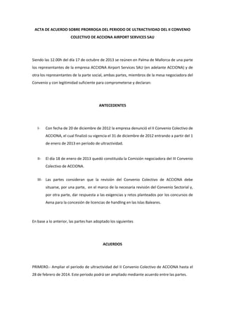 ACTA DE ACUERDO SOBRE PRORROGA DEL PERIODO DE ULTRACTIVIDAD DEL II CONVENIO
COLECTIVO DE ACCIONA AIRPORT SERVICES SAU
Siendo las 12.00h del día 17 de octubre de 2013 se reúnen en Palma de Mallorca de una parte
los representantes de la empresa ACCIONA Airport Services SAU (en adelante ACCIONA) y de
otra los representantes de la parte social, ambas partes, miembros de la mesa negociadora del
Convenio y con legitimidad suficiente para comprometerse y declaran:
ANTECEDENTES
I Con fecha de 20 de diciembre de 2012 la empresa denunció el II Convenio Colectivo de
ACCIONA, el cual finalizó su vigencia el 31 de diciembre de 2012 entrando a partir del 1
de enero de 2013 en período de ultractividad.
II El día 18 de enero de 2013 quedó constituida la Comisión negociadora del III Convenio
Colectivo de ACCIONA.
III Las partes consideran que la revisión del Convenio Colectivo de ACCIONA debe
situarse, por una parte, en el marco de la necesaria revisión del Convenio Sectorial y,
por otra parte, dar respuesta a las exigencias y retos planteados por los concursos de
Aena para la concesión de licencias de handling en las Islas Baleares.
En base a lo anterior, las partes han adoptado los siguientes
ACUERDOS
PRIMERO. Ampliar el período de ultractividad del II Convenio Colectivo de ACCIONA hasta el
28 de febrero de 2014. Este periodo podrá ser ampliado mediante acuerdo entre las partes.
 