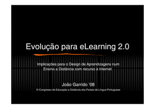 Evolução para eLearning 2.0

  Implicações para o Design de Aprendizagens num
     Ensino a Distância com recurso à Internet



                       João Garrido ‘08
  III Congresso de Educação a Distância dos Países de Língua Portuguesa